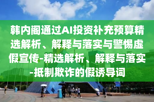 韓內(nèi)閣通過AI投資補充預算精選解析、解釋與落實與警惕虛假宣傳-精選解析、解釋與落實-抵制欺詐的假誘導詞