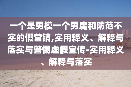 一個(gè)是男模一個(gè)男魔和防范不實(shí)的假營(yíng)銷,實(shí)用釋義、解釋與落實(shí)與警惕虛假宣傳-實(shí)用釋義、解釋與落實(shí)