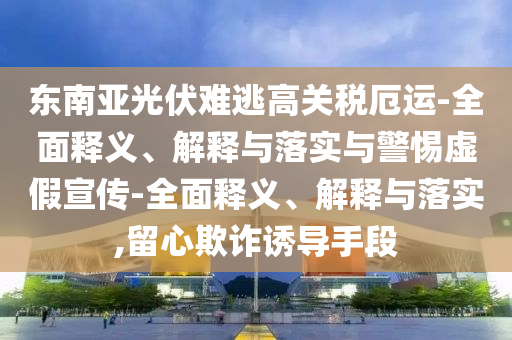 東南亞光伏難逃高關稅厄運-全面釋義、解釋與落實與警惕虛假宣傳-全面釋義、解釋與落實,留心欺詐誘導手段