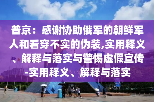 普京：感謝協(xié)助俄軍的朝鮮軍人和看穿不實(shí)的偽裝,實(shí)用釋義、解釋與落實(shí)與警惕虛假宣傳-實(shí)用釋義、解釋與落實(shí)