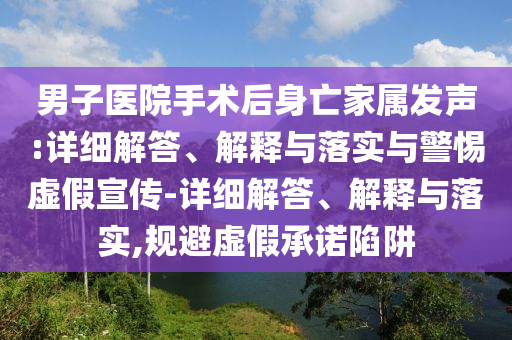 男子醫(yī)院手術后身亡家屬發(fā)聲:詳細解答、解釋與落實與警惕虛假宣傳-詳細解答、解釋與落實,規(guī)避虛假承諾陷阱