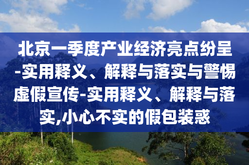 北京一季度產業(yè)經(jīng)濟亮點紛呈-實用釋義、解釋與落實與警惕虛假宣傳-實用釋義、解釋與落實,小心不實的假包裝惑