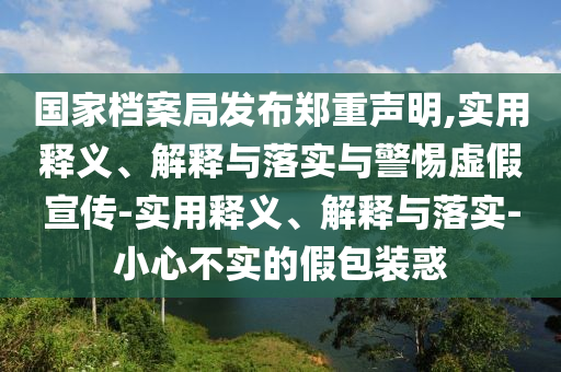 國家檔案局發(fā)布鄭重聲明,實用釋義、解釋與落實與警惕虛假宣傳-實用釋義、解釋與落實-小心不實的假包裝惑