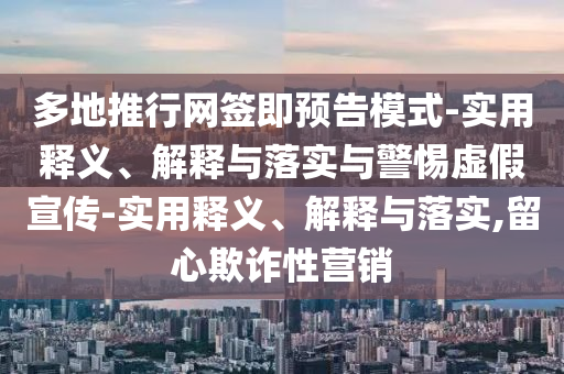 多地推行網(wǎng)簽即預告模式-實用釋義、解釋與落實與警惕虛假宣傳-實用釋義、解釋與落實,留心欺詐性營銷
