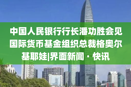 中國(guó)人民銀行行長(zhǎng)潘功勝會(huì)見(jiàn)國(guó)際貨幣基金組織總裁格奧爾基耶娃|界面新聞 · 快訊