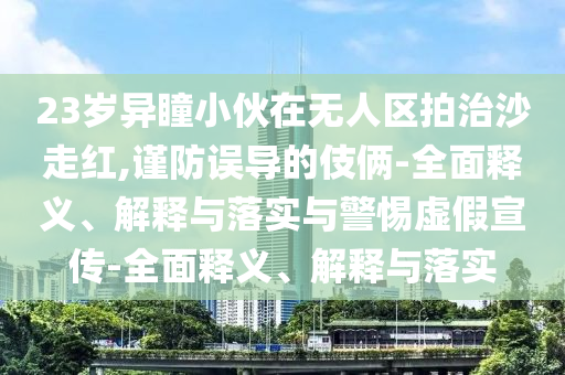23歲異瞳小伙在無人區(qū)拍治沙走紅,謹(jǐn)防誤導(dǎo)的伎倆-全面釋義、解釋與落實(shí)與警惕虛假宣傳-全面釋義、解釋與落實(shí)