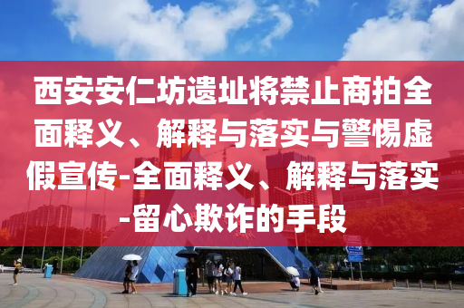 西安安仁坊遺址將禁止商拍全面釋義、解釋與落實與警惕虛假宣傳-全面釋義、解釋與落實-留心欺詐的手段
