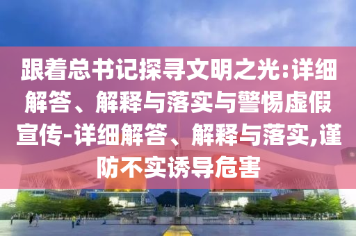 跟著總書記探尋文明之光:詳細解答、解釋與落實與警惕虛假宣傳-詳細解答、解釋與落實,謹防不實誘導(dǎo)危害