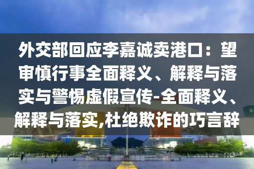 外交部回應李嘉誠賣港口：望審慎行事全面釋義、解釋與落實與警惕虛假宣傳-全面釋義、解釋與落實,杜絕欺詐的巧言辭