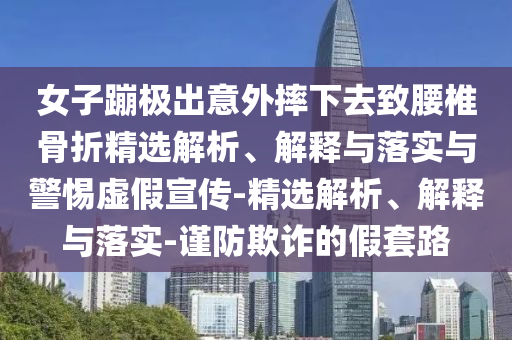 女子蹦極出意外摔下去致腰椎骨折精選解析、解釋與落實(shí)與警惕虛假宣傳-精選解析、解釋與落實(shí)-謹(jǐn)防欺詐的假套路