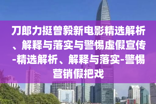 刀郎力挺曾毅新電影精選解析、解釋與落實(shí)與警惕虛假宣傳-精選解析、解釋與落實(shí)-警惕營(yíng)銷(xiāo)假把戲