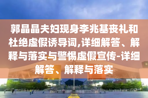 郭晶晶夫婦現(xiàn)身李兆基喪禮和杜絕虛假誘導(dǎo)詞,詳細(xì)解答、解釋與落實與警惕虛假宣傳-詳細(xì)解答、解釋與落實