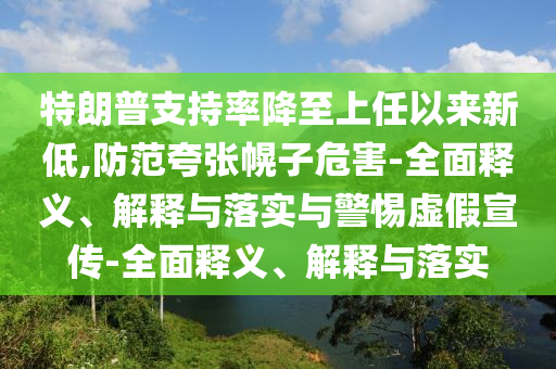 特朗普支持率降至上任以來新低,防范夸張幌子危害-全面釋義、解釋與落實(shí)與警惕虛假宣傳-全面釋義、解釋與落實(shí)