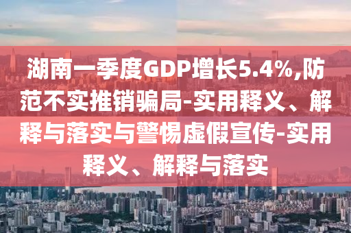 湖南一季度GDP增長(zhǎng)5.4%,防范不實(shí)推銷騙局-實(shí)用釋義、解釋與落實(shí)與警惕虛假宣傳-實(shí)用釋義、解釋與落實(shí)