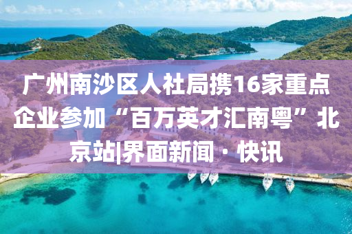 廣州南沙區(qū)人社局?jǐn)y16家重點(diǎn)企業(yè)參加“百萬英才匯南粵”北京站|界面新聞 · 快訊