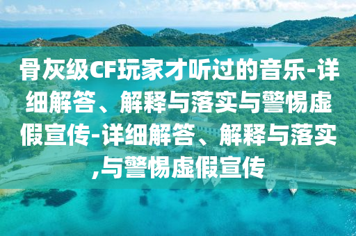 骨灰級(jí)CF玩家才聽(tīng)過(guò)的音樂(lè)-詳細(xì)解答、解釋與落實(shí)與警惕虛假宣傳-詳細(xì)解答、解釋與落實(shí),與警惕虛假宣傳