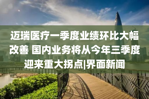 邁瑞醫(yī)療一季度業(yè)績環(huán)比大幅改善 國內(nèi)業(yè)務(wù)將從今年三季度迎來重大拐點|界面新聞