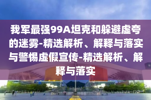我軍最強(qiáng)99A坦克和躲避虛夸的迷霧-精選解析、解釋與落實(shí)與警惕虛假宣傳-精選解析、解釋與落實(shí)