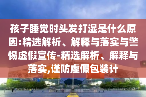 孩子睡覺時頭發(fā)打濕是什么原因:精選解析、解釋與落實與警惕虛假宣傳-精選解析、解釋與落實,謹(jǐn)防虛假包裝計