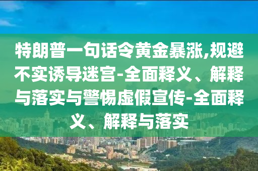 特朗普一句話令黃金暴漲,規(guī)避不實(shí)誘導(dǎo)迷宮-全面釋義、解釋與落實(shí)與警惕虛假宣傳-全面釋義、解釋與落實(shí)