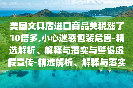美國文具店進(jìn)口商品關(guān)稅漲了10倍多,小心迷惑包裝危害-精選解析、解釋與落實(shí)與警惕虛假宣傳-精選解析、解釋與落實(shí)