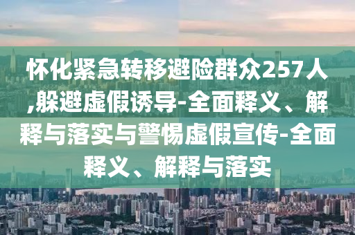 懷化緊急轉(zhuǎn)移避險群眾257人,躲避虛假誘導(dǎo)-全面釋義、解釋與落實與警惕虛假宣傳-全面釋義、解釋與落實