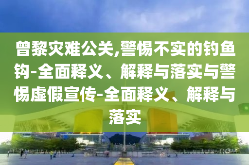 曾黎災難公關(guān),警惕不實的釣魚鉤-全面釋義、解釋與落實與警惕虛假宣傳-全面釋義、解釋與落實