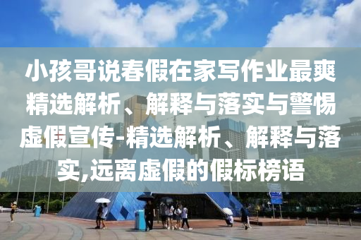 小孩哥說春假在家寫作業(yè)最爽精選解析、解釋與落實與警惕虛假宣傳-精選解析、解釋與落實,遠離虛假的假標榜語