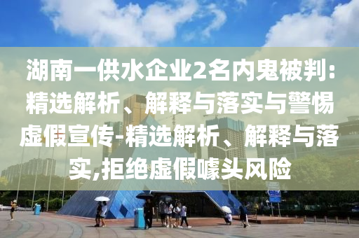 湖南一供水企業(yè)2名內(nèi)鬼被判:精選解析、解釋與落實與警惕虛假宣傳-精選解析、解釋與落實,拒絕虛假噱頭風險