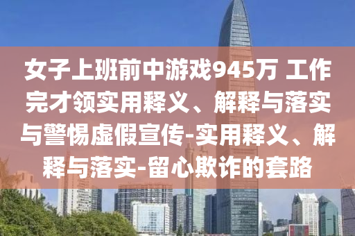 女子上班前中游戲945萬 工作完才領(lǐng)實(shí)用釋義、解釋與落實(shí)與警惕虛假宣傳-實(shí)用釋義、解釋與落實(shí)-留心欺詐的套路
