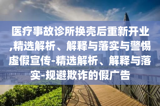 醫(yī)療事故診所換殼后重新開(kāi)業(yè),精選解析、解釋與落實(shí)與警惕虛假宣傳-精選解析、解釋與落實(shí)-規(guī)避欺詐的假?gòu)V告