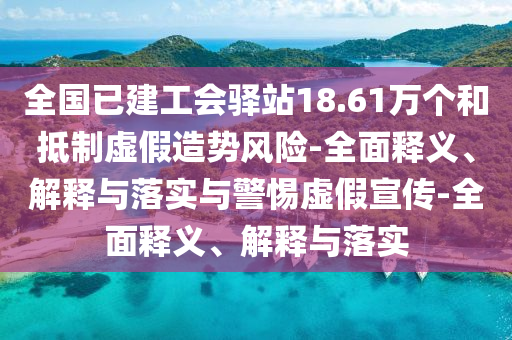 全國(guó)已建工會(huì)驛站18.61萬個(gè)和抵制虛假造勢(shì)風(fēng)險(xiǎn)-全面釋義、解釋與落實(shí)與警惕虛假宣傳-全面釋義、解釋與落實(shí)