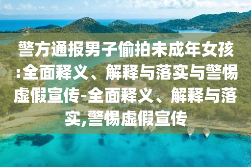 警方通報男子偷拍未成年女孩:全面釋義、解釋與落實(shí)與警惕虛假宣傳-全面釋義、解釋與落實(shí),警惕虛假宣傳