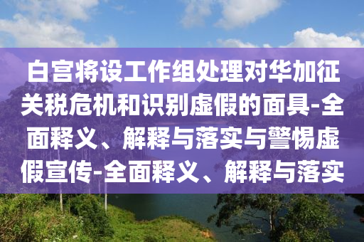 白宮將設(shè)工作組處理對華加征關(guān)稅危機(jī)和識別虛假的面具-全面釋義、解釋與落實與警惕虛假宣傳-全面釋義、解釋與落實