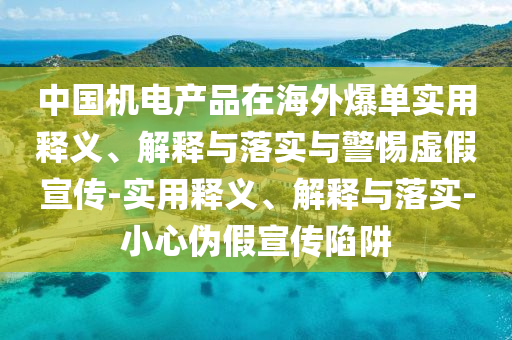 中國(guó)機(jī)電產(chǎn)品在海外爆單實(shí)用釋義、解釋與落實(shí)與警惕虛假宣傳-實(shí)用釋義、解釋與落實(shí)-小心偽假宣傳陷阱