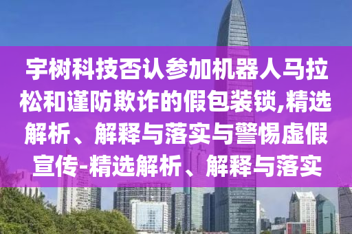 宇樹(shù)科技否認(rèn)參加機(jī)器人馬拉松和謹(jǐn)防欺詐的假包裝鎖,精選解析、解釋與落實(shí)與警惕虛假宣傳-精選解析、解釋與落實(shí)
