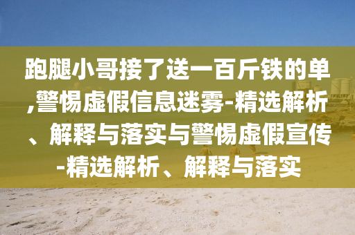 跑腿小哥接了送一百斤鐵的單,警惕虛假信息迷霧-精選解析、解釋與落實與警惕虛假宣傳-精選解析、解釋與落實