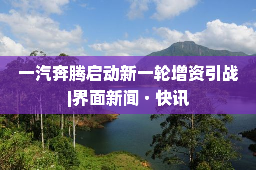 一汽奔騰啟動(dòng)新一輪增資引戰(zhàn)|界面新聞 · 快訊