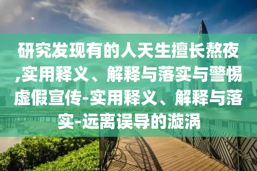 研究發(fā)現(xiàn)有的人天生擅長熬夜,實用釋義、解釋與落實與警惕虛假宣傳-實用釋義、解釋與落實-遠離誤導的漩渦
