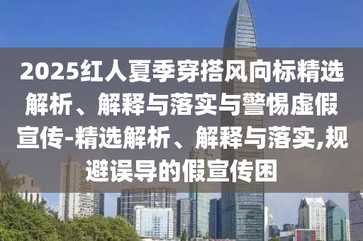 2025紅人夏季穿搭風向標精選解析、解釋與落實與警惕虛假宣傳-精選解析、解釋與落實,規(guī)避誤導的假宣傳困