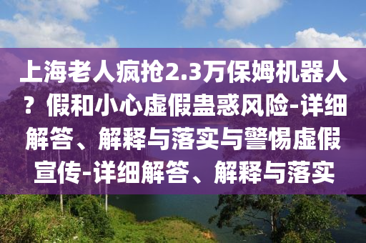 上海老人瘋搶2.3萬保姆機器人？假和小心虛假蠱惑風(fēng)險-詳細(xì)解答、解釋與落實與警惕虛假宣傳-詳細(xì)解答、解釋與落實