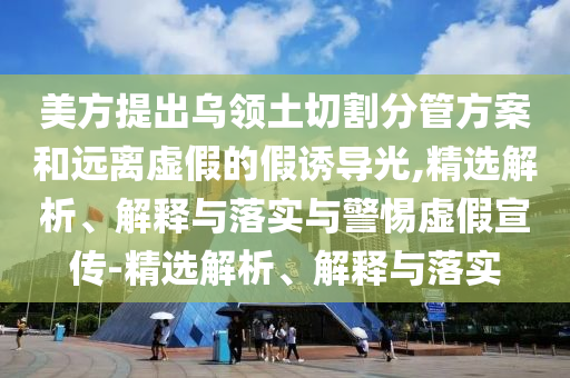 美方提出烏領土切割分管方案和遠離虛假的假誘導光,精選解析、解釋與落實與警惕虛假宣傳-精選解析、解釋與落實