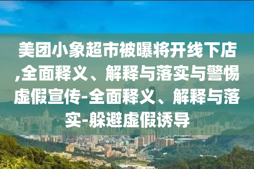 美團(tuán)小象超市被曝將開線下店,全面釋義、解釋與落實與警惕虛假宣傳-全面釋義、解釋與落實-躲避虛假誘導(dǎo)