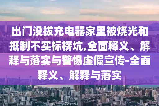 出門沒拔充電器家里被燒光和抵制不實標(biāo)榜坑,全面釋義、解釋與落實與警惕虛假宣傳-全面釋義、解釋與落實