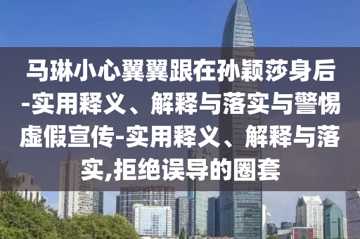 馬琳小心翼翼跟在孫穎莎身后-實(shí)用釋義、解釋與落實(shí)與警惕虛假宣傳-實(shí)用釋義、解釋與落實(shí),拒絕誤導(dǎo)的圈套