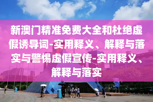 新澳門精準免費大全和杜絕虛假誘導詞-實用釋義、解釋與落實與警惕虛假宣傳-實用釋義、解釋與落實