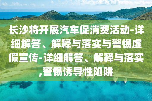 長沙將開展汽車促消費活動-詳細(xì)解答、解釋與落實與警惕虛假宣傳-詳細(xì)解答、解釋與落實,警惕誘導(dǎo)性陷阱