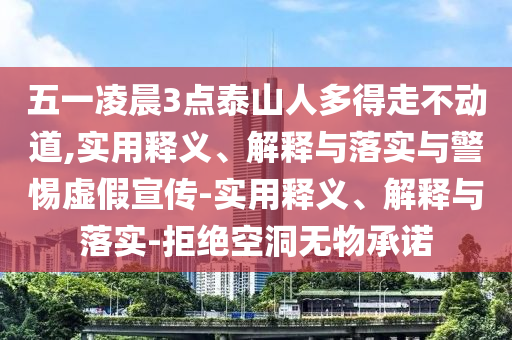 五一凌晨3點(diǎn)泰山人多得走不動(dòng)道,實(shí)用釋義、解釋與落實(shí)與警惕虛假宣傳-實(shí)用釋義、解釋與落實(shí)-拒絕空洞無(wú)物承諾