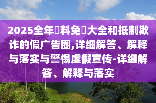 2025全年資料免費(fèi)大全和抵制欺詐的假?gòu)V告圈,詳細(xì)解答、解釋與落實(shí)與警惕虛假宣傳-詳細(xì)解答、解釋與落實(shí)