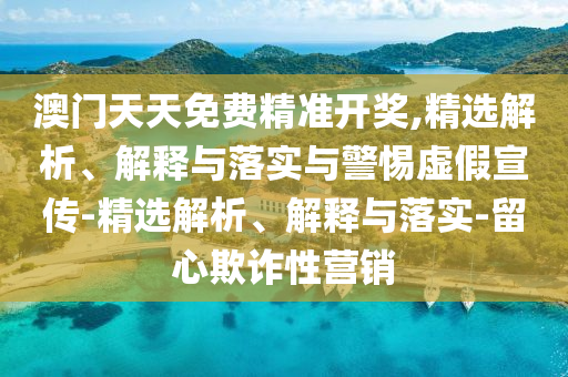 澳門(mén)天天免費(fèi)精準(zhǔn)開(kāi)獎(jiǎng),精選解析、解釋與落實(shí)與警惕虛假宣傳-精選解析、解釋與落實(shí)-留心欺詐性營(yíng)銷(xiāo)